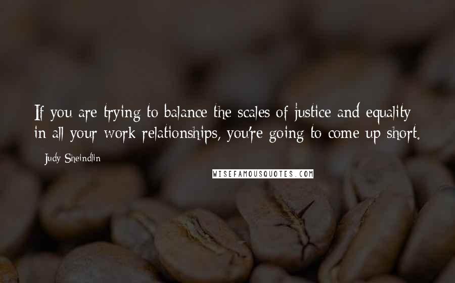 Judy Sheindlin quotes: If you are trying to balance the scales of justice and equality in all your work relationships, you're going to come up short.