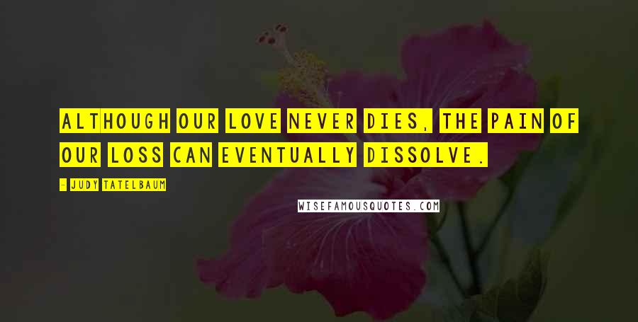 Judy Tatelbaum quotes: Although our love never dies, the pain of our loss can eventually dissolve.