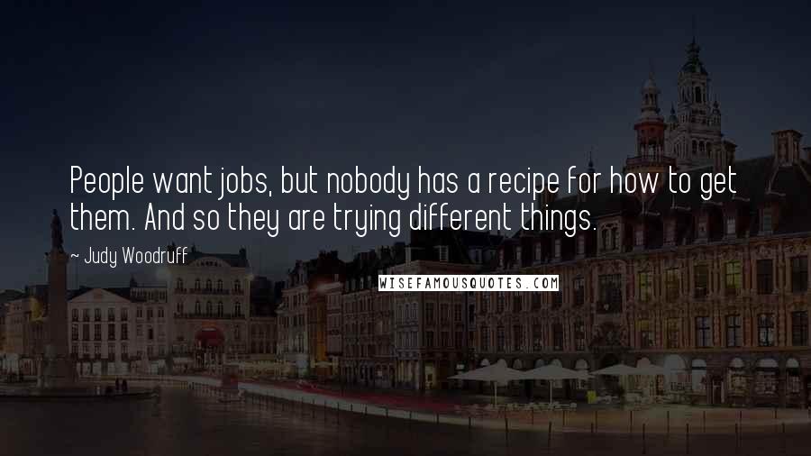 Judy Woodruff quotes: People want jobs, but nobody has a recipe for how to get them. And so they are trying different things. Judy Woodruff quotes: People want jobs, but nobody has a recipe for how to get them. And so they are trying different things.