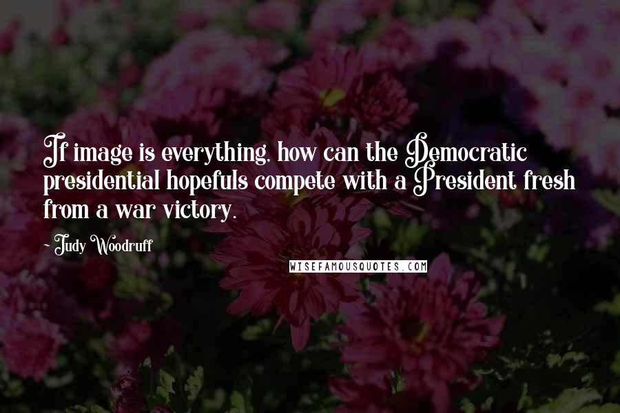 Judy Woodruff quotes: If image is everything, how can the Democratic presidential hopefuls compete with a President fresh from a war victory. Judy Woodruff quotes: If image is everything, how can the Democratic presidential hopefuls compete with a President fresh from a war victory.