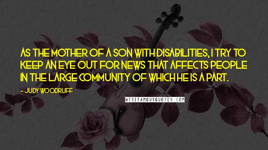 Judy Woodruff quotes: As the mother of a son with disabilities, I try to keep an eye out for news that affects people in the large community of which he is a part. Judy Woodruff quotes: As the mother of a son with disabilities, I try to keep an eye out for news that affects people in the large community of which he is a part.