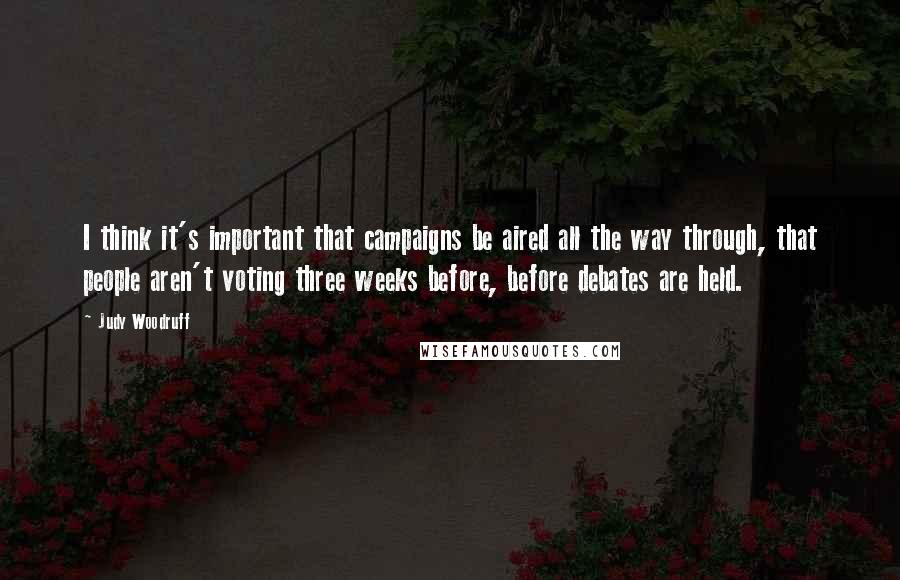 Judy Woodruff quotes: I think it's important that campaigns be aired all the way through, that people aren't voting three weeks before, before debates are held. Judy Woodruff quotes: I think it's important that campaigns be aired all the way through, that people aren't voting three weeks before, before debates are held.