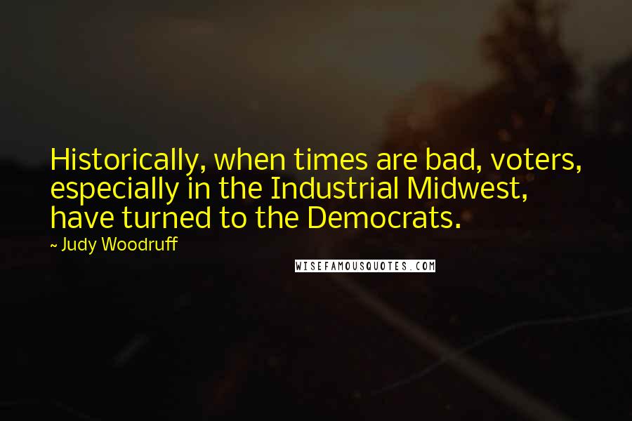 Judy Woodruff quotes: Historically, when times are bad, voters, especially in the Industrial Midwest, have turned to the Democrats. Judy Woodruff quotes: Historically, when times are bad, voters, especially in the Industrial Midwest, have turned to the Democrats.