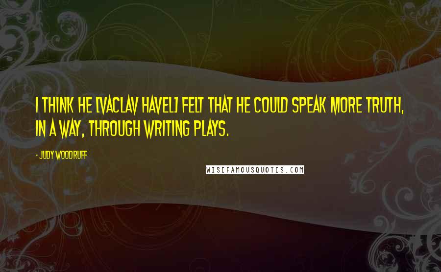 Judy Woodruff quotes: I think he [Vaclav Havel] felt that he could speak more truth, in a way, through writing plays.