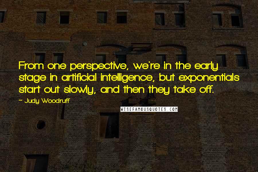 Judy Woodruff quotes: From one perspective, we're in the early stage in artificial intelligence, but exponentials start out slowly, and then they take off. Judy Woodruff quotes: From one perspective, we're in the early stage in artificial intelligence, but exponentials start out slowly, and then they take off.