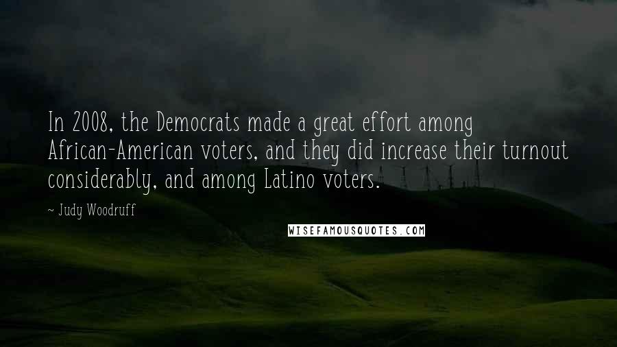 Judy Woodruff quotes: In 2008, the Democrats made a great effort among African-American voters, and they did increase their turnout considerably, and among Latino voters. Judy Woodruff quotes: In 2008, the Democrats made a great effort among African-American voters, and they did increase their turnout considerably, and among Latino voters.
