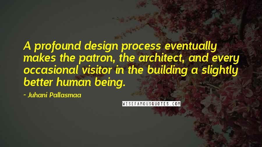 Juhani Pallasmaa quotes: A profound design process eventually makes the patron, the architect, and every occasional visitor in the building a slightly better human being. Juhani Pallasmaa quotes: A profound design process eventually makes the patron, the architect, and every occasional visitor in the building a slightly better human being.