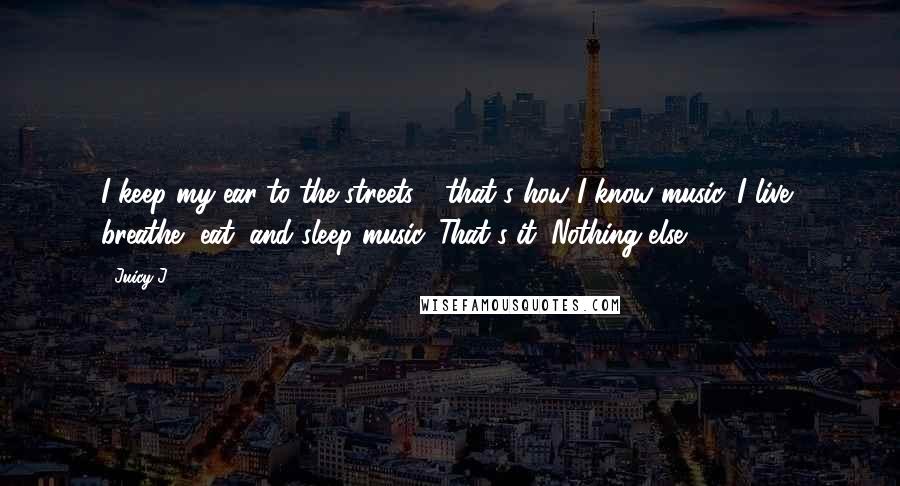 Juicy J quotes: I keep my ear to the streets - that's how I know music. I live, breathe, eat, and sleep music. That's it. Nothing else. Juicy J quotes: I keep my ear to the streets - that's how I know music. I live, breathe, eat, and sleep music. That's it. Nothing else.