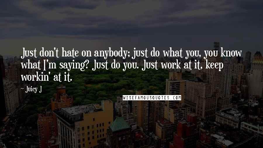 Juicy J quotes: Just don't hate on anybody; just do what you, you know what I'm saying? Just do you. Just work at it, keep workin' at it. Juicy J quotes: Just don't hate on anybody; just do what you, you know what I'm saying? Just do you. Just work at it, keep workin' at it.
