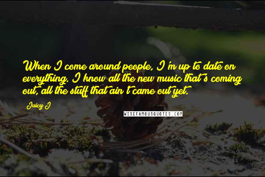 Juicy J quotes: When I come around people, I'm up to date on everything. I know all the new music that's coming out, all the stuff that ain't came out yet. Juicy J quotes: When I come around people, I'm up to date on everything. I know all the new music that's coming out, all the stuff that ain't came out yet.