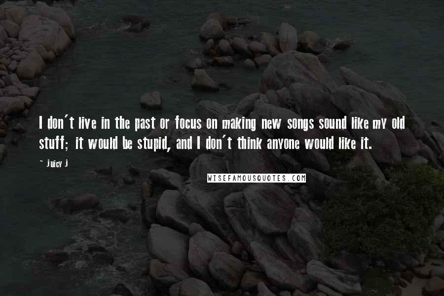 Juicy J quotes: I don't live in the past or focus on making new songs sound like my old stuff; it would be stupid, and I don't think anyone would like it. Juicy J quotes: I don't live in the past or focus on making new songs sound like my old stuff; it would be stupid, and I don't think anyone would like it.