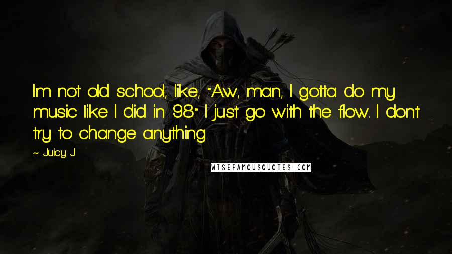 Juicy J quotes: I'm not old school, like, "Aw, man, I gotta do my music like I did in '98." I just go with the flow. I don't try to change anything. Juicy J quotes: I'm not old school, like, "Aw, man, I gotta do my music like I did in '98." I just go with the flow. I don't try to change anything.