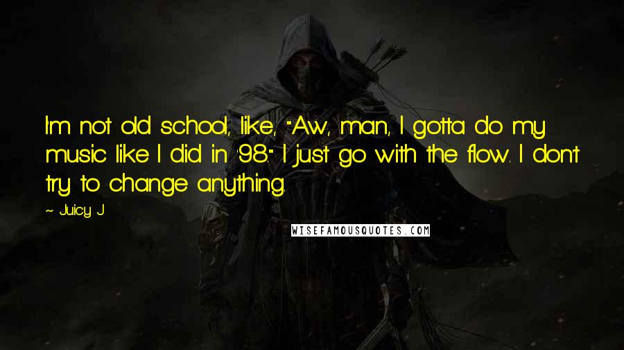 Juicy J quotes: I'm not old school, like, "Aw, man, I gotta do my music like I did in '98." I just go with the flow. I don't try to change anything.