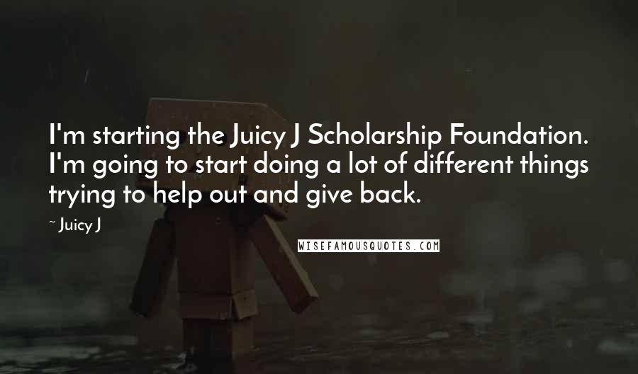 Juicy J quotes: I'm starting the Juicy J Scholarship Foundation. I'm going to start doing a lot of different things trying to help out and give back.