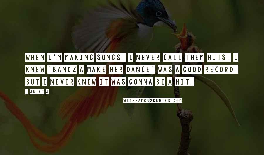 Juicy J quotes: When I'm making songs, I never call them hits. I knew 'Bandz A Make Her Dance' was a good record, but I never knew it was gonna be a hit. Juicy J quotes: When I'm making songs, I never call them hits. I knew 'Bandz A Make Her Dance' was a good record, but I never knew it was gonna be a hit.