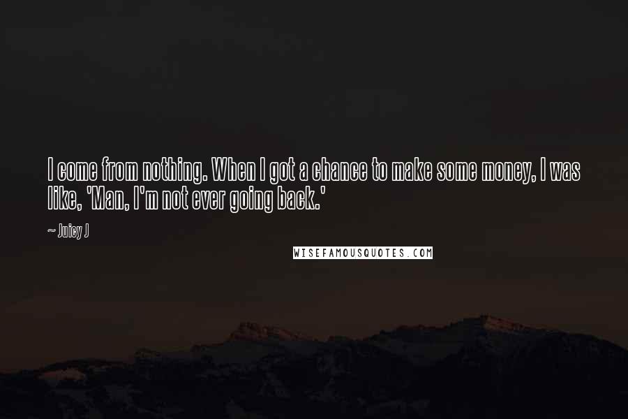 Juicy J quotes: I come from nothing. When I got a chance to make some money, I was like, 'Man, I'm not ever going back.' Juicy J quotes: I come from nothing. When I got a chance to make some money, I was like, 'Man, I'm not ever going back.'