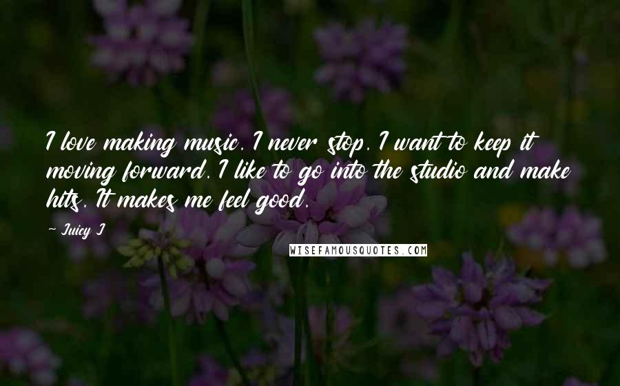 Juicy J quotes: I love making music. I never stop. I want to keep it moving forward. I like to go into the studio and make hits. It makes me feel good. Juicy J quotes: I love making music. I never stop. I want to keep it moving forward. I like to go into the studio and make hits. It makes me feel good.