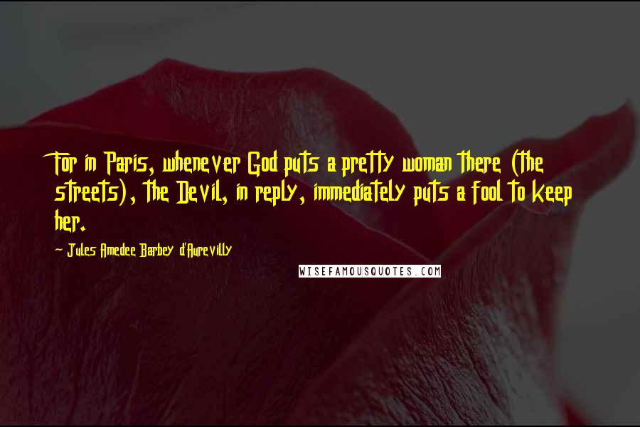 Jules Amedee Barbey D'Aurevilly quotes: For in Paris, whenever God puts a pretty woman there (the streets), the Devil, in reply, immediately puts a fool to keep her.