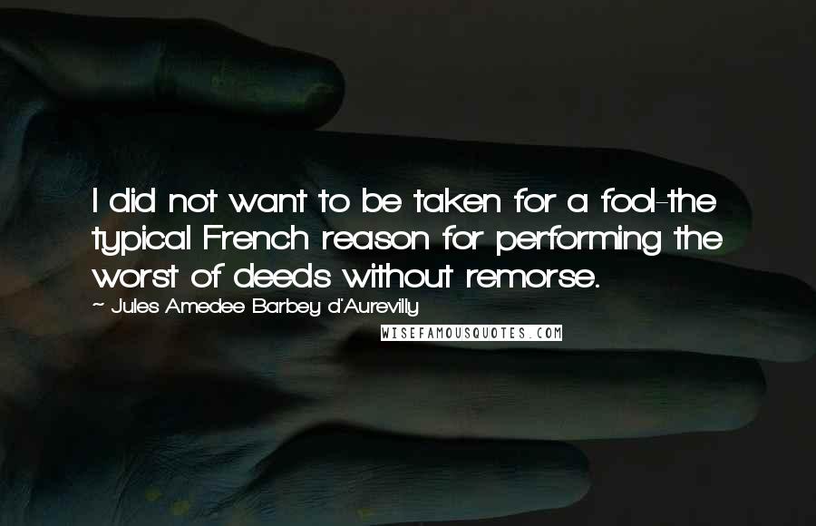 Jules Amedee Barbey D'Aurevilly quotes: I did not want to be taken for a fool-the typical French reason for performing the worst of deeds without remorse.