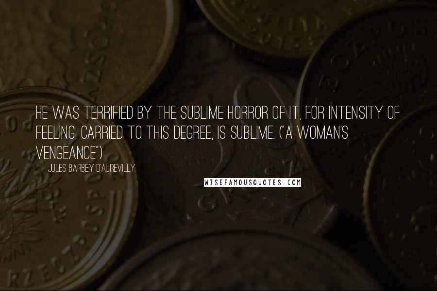 Jules Barbey D'Aurevilly quotes: He was terrified by the sublime horror of it, for intensity of feeling, carried to this degree, is sublime. ("A Woman's Vengeance")