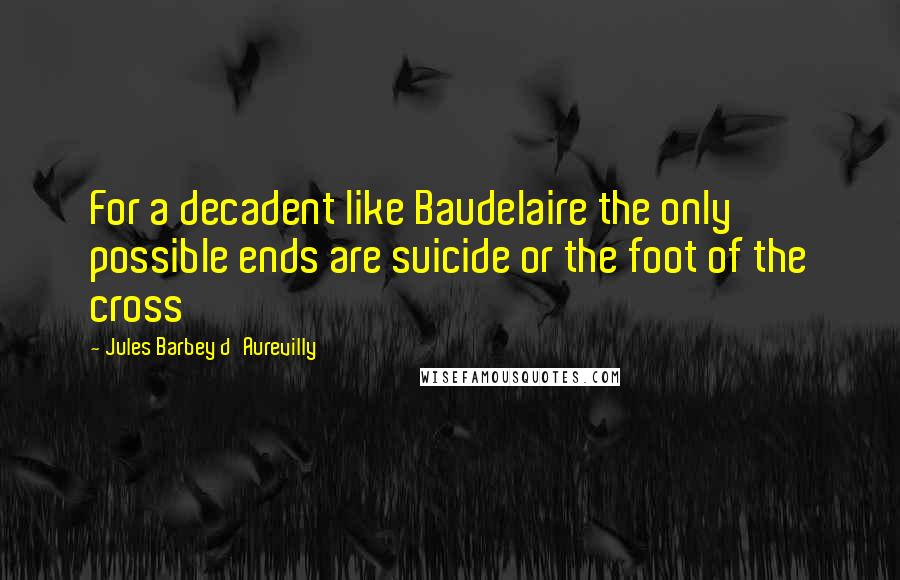Jules Barbey D'Aurevilly quotes: For a decadent like Baudelaire the only possible ends are suicide or the foot of the cross