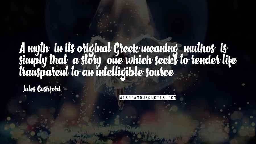 Jules Cashford quotes: A myth, in its original Greek meaning- muthos- is simply that: a story, one which seeks to render life transparent to an intelligible source. Jules Cashford quotes: A myth, in its original Greek meaning- muthos- is simply that: a story, one which seeks to render life transparent to an intelligible source.