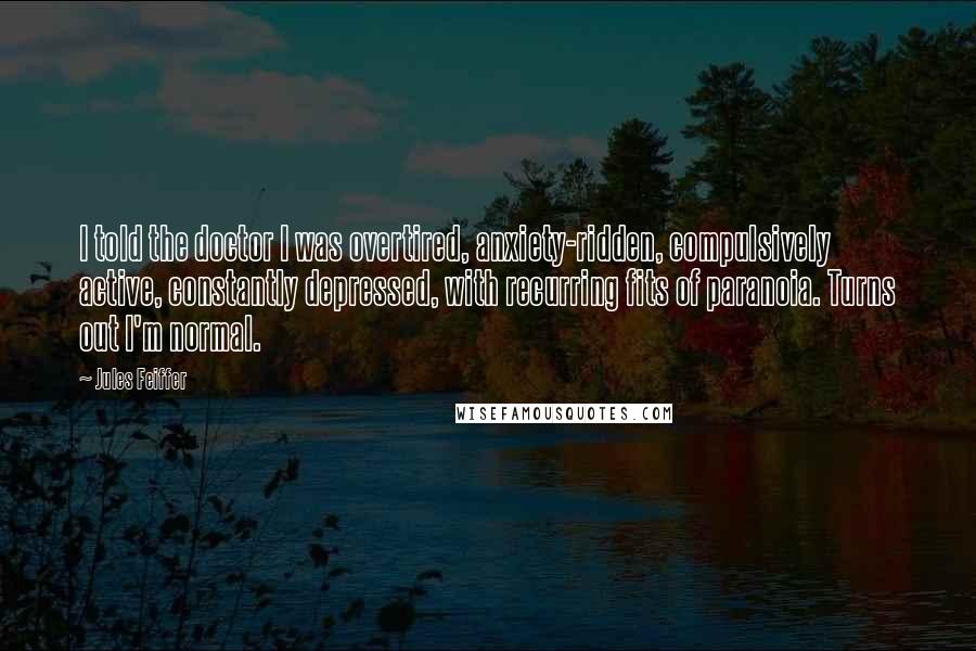 Jules Feiffer quotes: I told the doctor I was overtired, anxiety-ridden, compulsively active, constantly depressed, with recurring fits of paranoia. Turns out I'm normal.