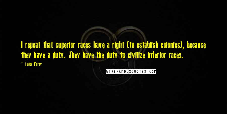 Jules Ferry quotes: I repeat that superior races have a right [to establish colonies], because they have a duty. They have the duty to civilize inferior races.