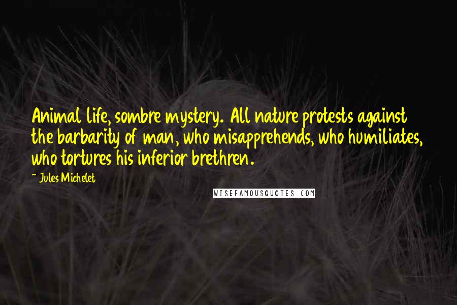 Jules Michelet quotes: Animal life, sombre mystery. All nature protests against the barbarity of man, who misapprehends, who humiliates, who tortures his inferior brethren.