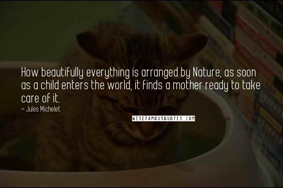 Jules Michelet quotes: How beautifully everything is arranged by Nature; as soon as a child enters the world, it finds a mother ready to take care of it.