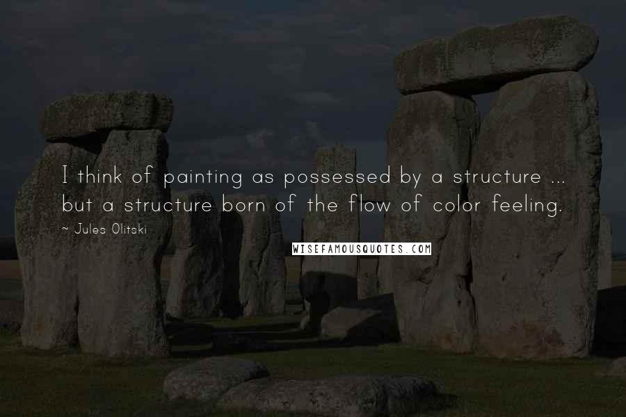 Jules Olitski quotes: I think of painting as possessed by a structure ... but a structure born of the flow of color feeling.