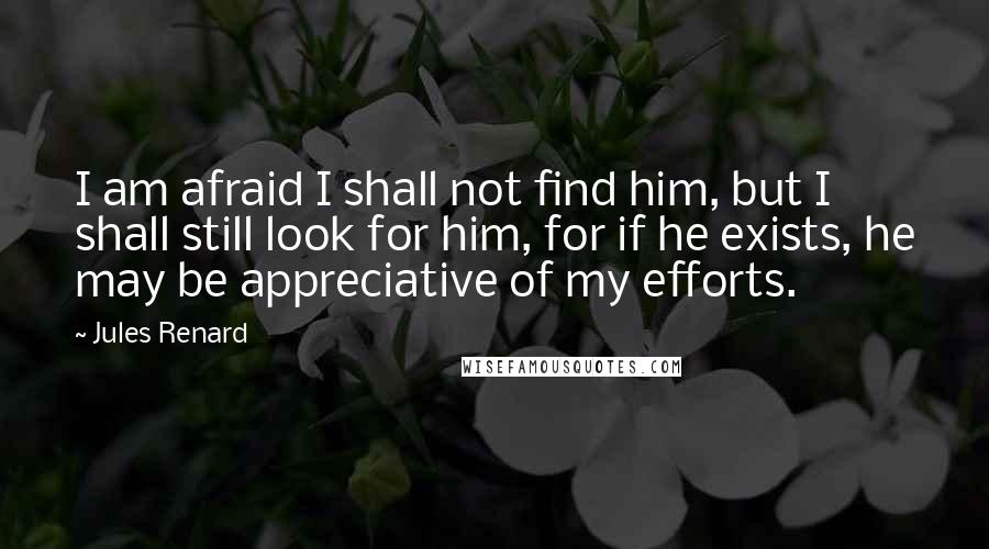 Jules Renard quotes: I am afraid I shall not find him, but I shall still look for him, for if he exists, he may be appreciative of my efforts.