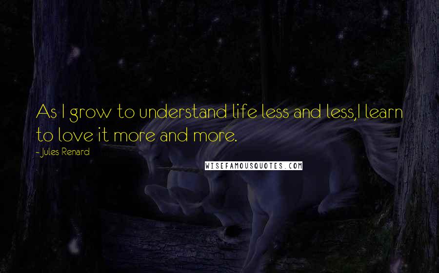 Jules Renard quotes: As I grow to understand life less and less,I learn to love it more and more.