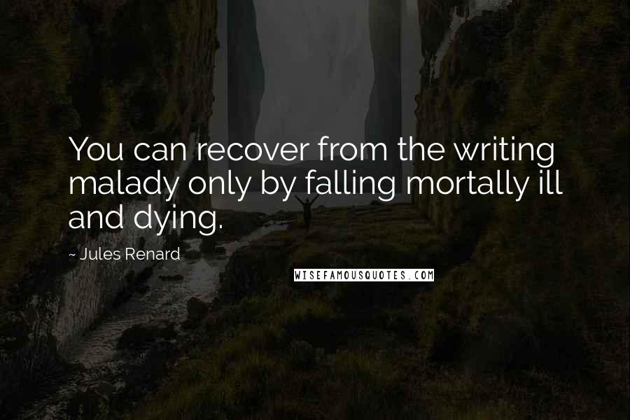 Jules Renard quotes: You can recover from the writing malady only by falling mortally ill and dying.