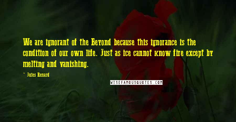 Jules Renard quotes: We are ignorant of the Beyond because this ignorance is the condition of our own life. Just as ice cannot know fire except by melting and vanishing. Jules Renard quotes: We are ignorant of the Beyond because this ignorance is the condition of our own life. Just as ice cannot know fire except by melting and vanishing.
