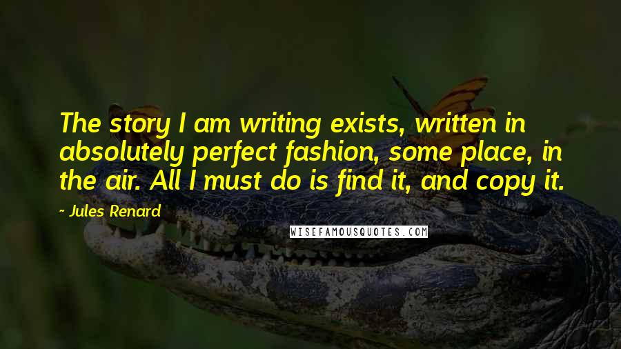 Jules Renard quotes: The story I am writing exists, written in absolutely perfect fashion, some place, in the air. All I must do is find it, and copy it. Jules Renard quotes: The story I am writing exists, written in absolutely perfect fashion, some place, in the air. All I must do is find it, and copy it.