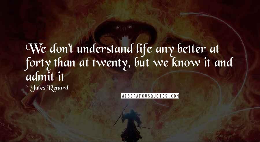 Jules Renard quotes: We don't understand life any better at forty than at twenty, but we know it and admit it