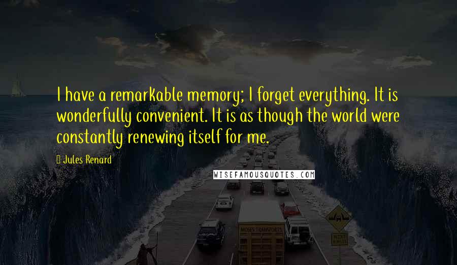 Jules Renard quotes: I have a remarkable memory; I forget everything. It is wonderfully convenient. It is as though the world were constantly renewing itself for me. Jules Renard quotes: I have a remarkable memory; I forget everything. It is wonderfully convenient. It is as though the world were constantly renewing itself for me.