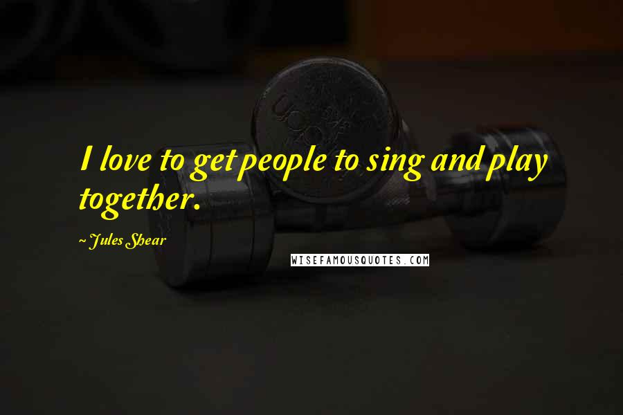 Jules Shear quotes: I love to get people to sing and play together.