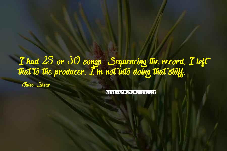 Jules Shear quotes: I had 25 or 30 songs. Sequencing the record, I left that to the producer. I'm not into doing that stuff.