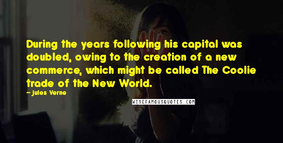 Jules Verne quotes: During the years following his capital was doubled, owing to the creation of a new commerce, which might be called The Coolie trade of the New World.