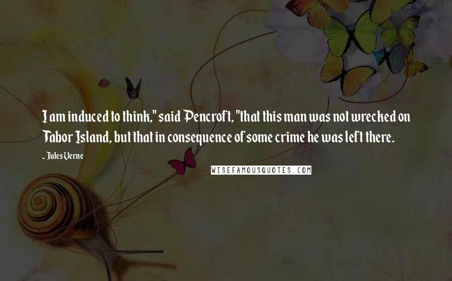 Jules Verne quotes: I am induced to think," said Pencroft, "that this man was not wrecked on Tabor Island, but that in consequence of some crime he was left there.