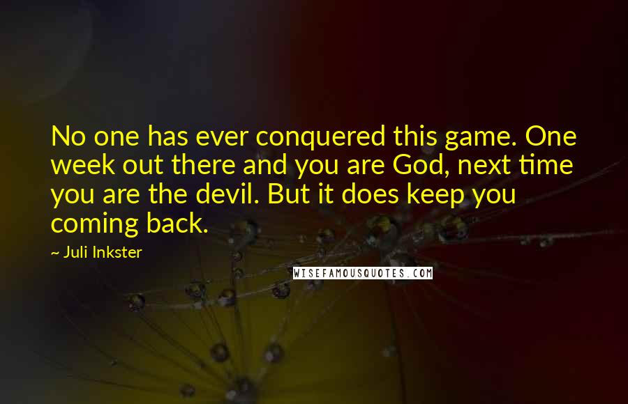 Juli Inkster quotes: No one has ever conquered this game. One week out there and you are God, next time you are the devil. But it does keep you coming back. Juli Inkster quotes: No one has ever conquered this game. One week out there and you are God, next time you are the devil. But it does keep you coming back.