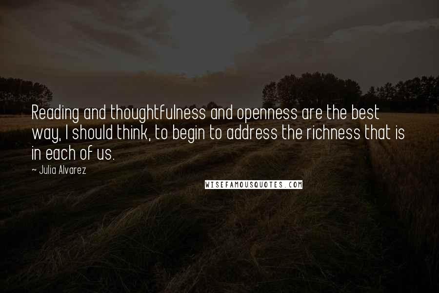 Julia Alvarez quotes: Reading and thoughtfulness and openness are the best way, I should think, to begin to address the richness that is in each of us.