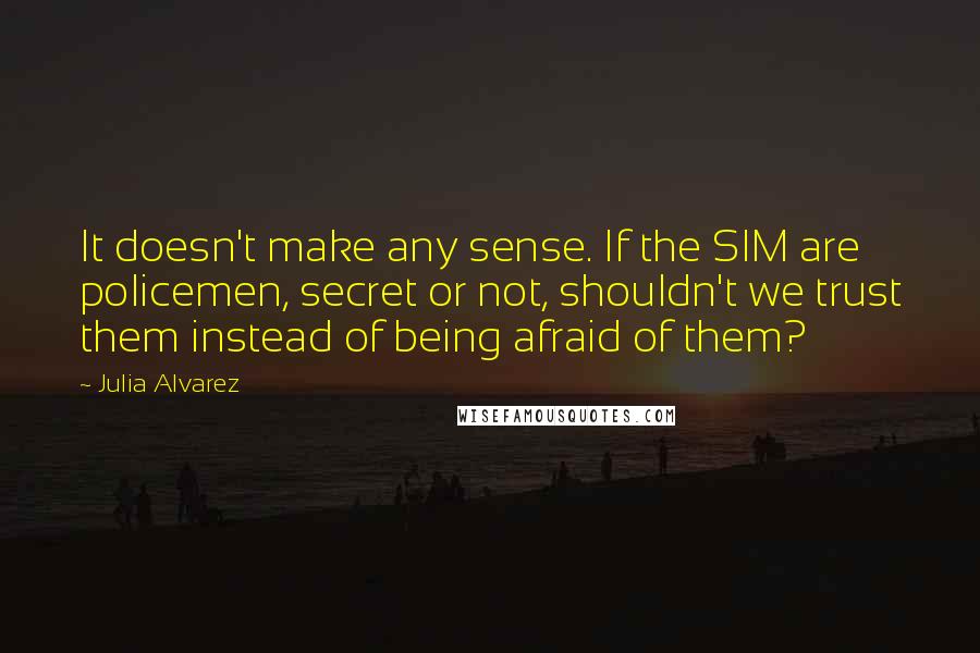Julia Alvarez quotes: It doesn't make any sense. If the SIM are policemen, secret or not, shouldn't we trust them instead of being afraid of them?