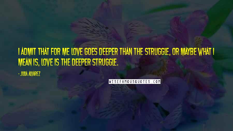 Julia Alvarez quotes: I admit that for me love goes deeper than the struggle, or maybe what I mean is, love is the deeper struggle.