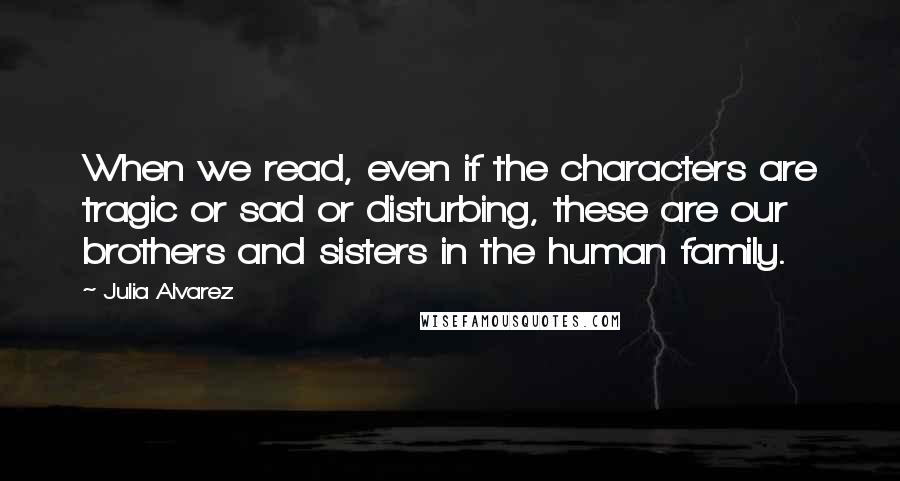 Julia Alvarez quotes: When we read, even if the characters are tragic or sad or disturbing, these are our brothers and sisters in the human family.