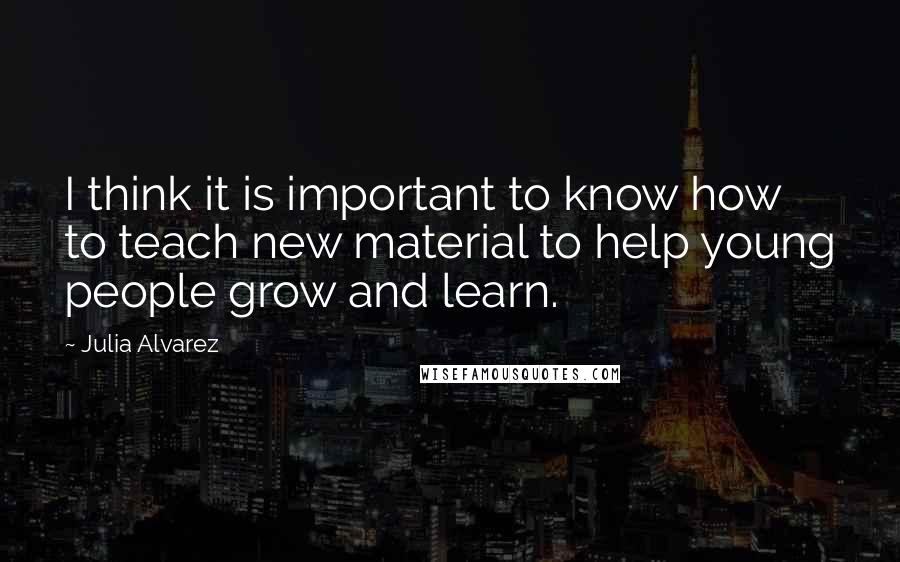 Julia Alvarez quotes: I think it is important to know how to teach new material to help young people grow and learn.