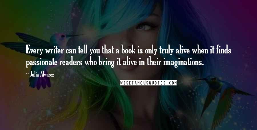 Julia Alvarez quotes: Every writer can tell you that a book is only truly alive when it finds passionate readers who bring it alive in their imaginations.