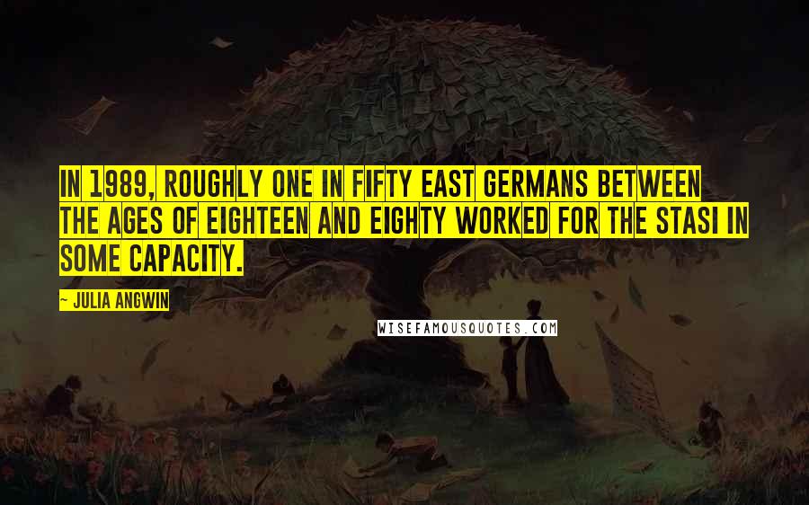 Julia Angwin quotes: In 1989, roughly one in fifty East Germans between the ages of eighteen and eighty worked for the Stasi in some capacity.